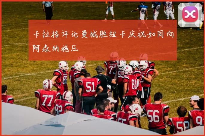 卡拉格评论曼城胜纽卡庆祝如同向阿森纳施压