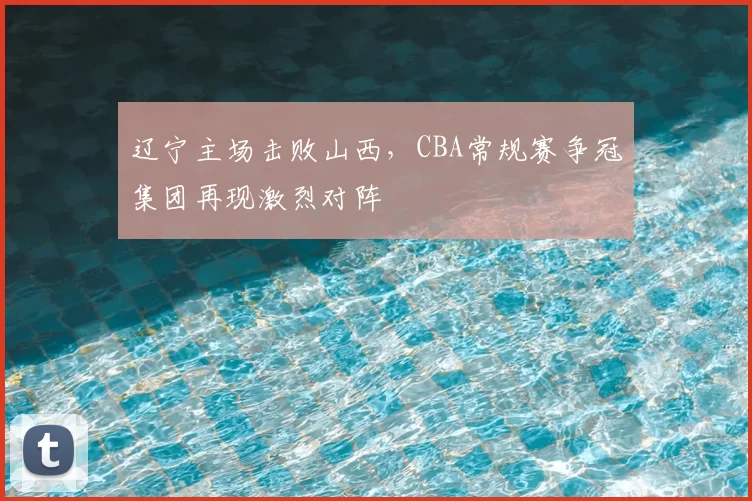 辽宁主场击败山西,CBA常规赛争冠集团再现激烈对阵