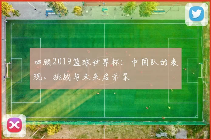 回顾2019篮球世界杯:中国队的表现、挑战与未来启示录