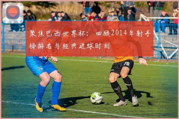 聚焦巴西世界杯:回顾2014年射手榜排名与经典进球时刻