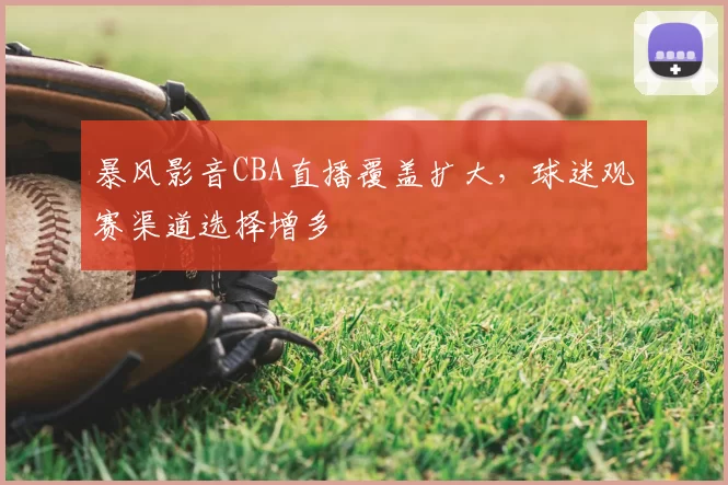 暴风影音CBA直播覆盖扩大,球迷观赛渠道选择增多