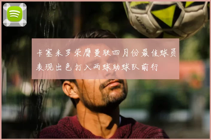 卡塞米罗荣膺曼联四月份最佳球员表现出色打入两球助球队前行