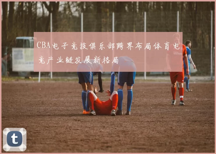 CBA电子竞技俱乐部跨界布局体育电竞产业链发展新格局