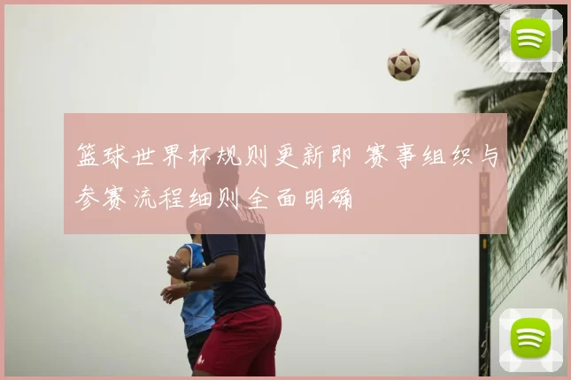 篮球世界杯规则更新即 赛事组织与参赛流程细则全面明确