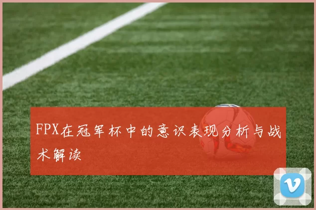 FPX在冠军杯中的意识表现分析与战术解读
