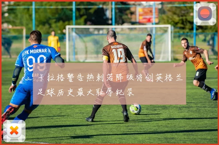 卡拉格警告热刺若降级将创英格兰足球历史最大耻辱纪录