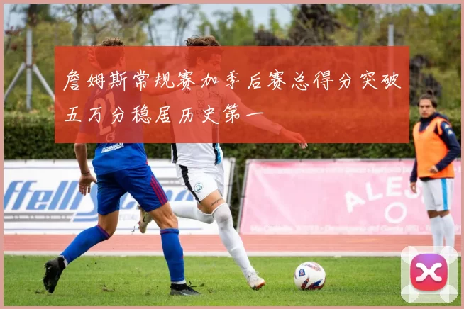 詹姆斯常规赛加季后赛总得分突破五万分稳居历史第一