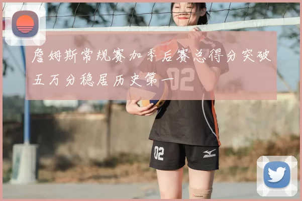 詹姆斯常规赛加季后赛总得分突破五万分稳居历史第一