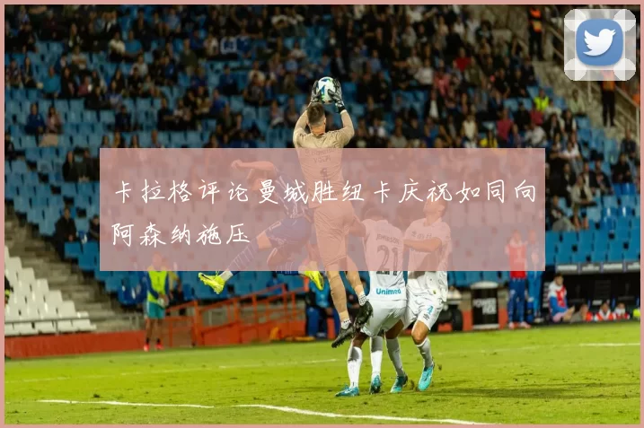 卡拉格评论曼城胜纽卡庆祝如同向阿森纳施压