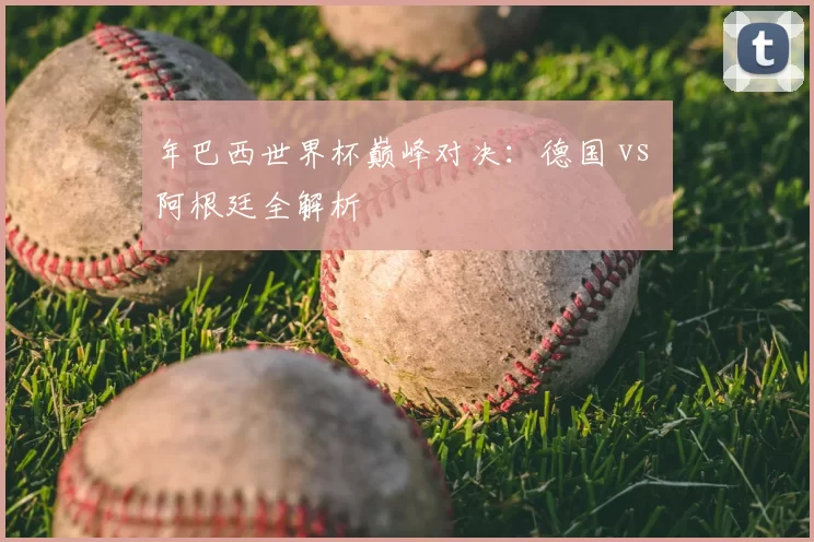 年巴西世界杯巅峰对决:德国 vs 阿根廷全解析