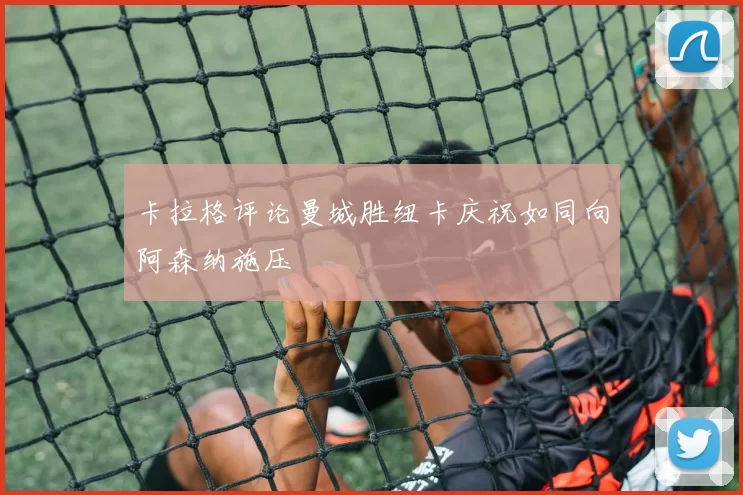 卡拉格评论曼城胜纽卡庆祝如同向阿森纳施压