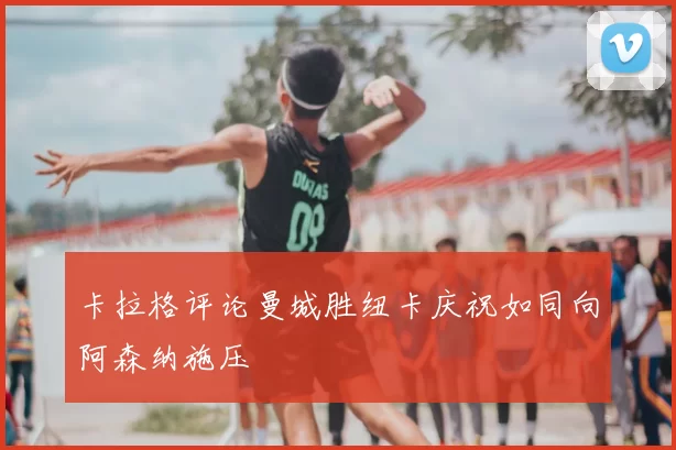 卡拉格评论曼城胜纽卡庆祝如同向阿森纳施压