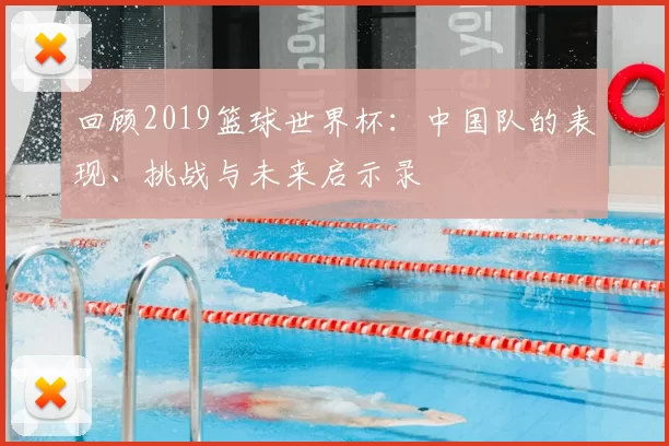 回顾2019篮球世界杯:中国队的表现、挑战与未来启示录