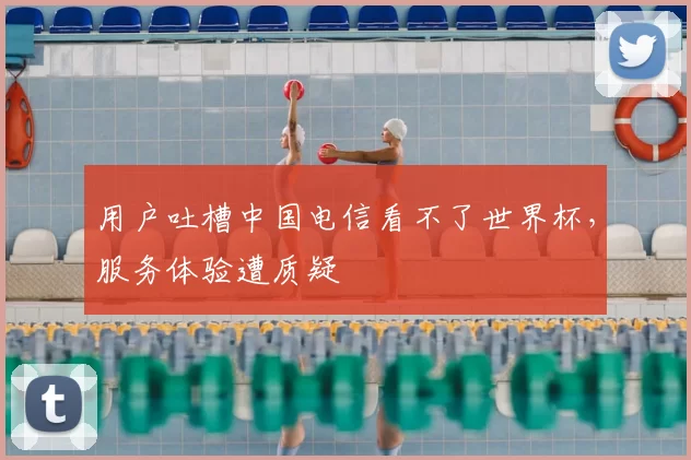用户吐槽中国电信看不了世界杯,服务体验遭质疑