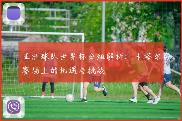 亚洲球队世界杯分组解析:卡塔尔赛场上的机遇与挑战