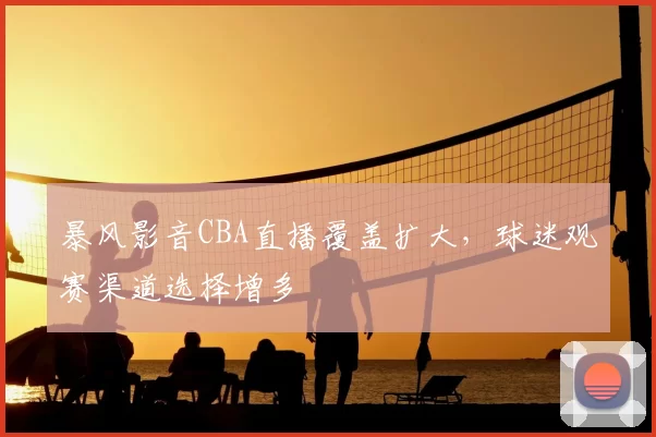 暴风影音CBA直播覆盖扩大,球迷观赛渠道选择增多