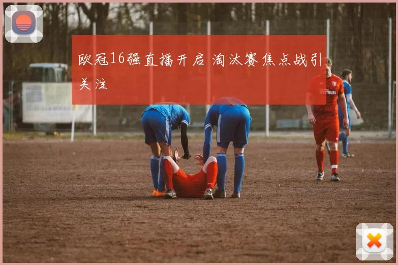 欧冠16强直播开启 淘汰赛焦点战引关注