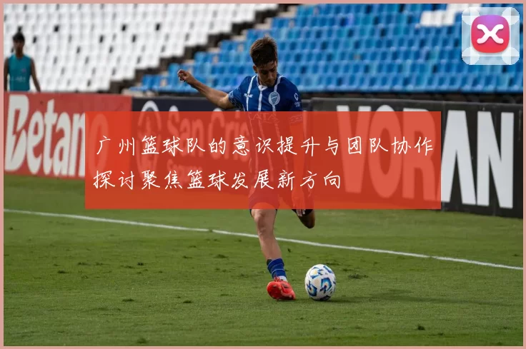 广州篮球队的意识提升与团队协作探讨聚焦篮球发展新方向
