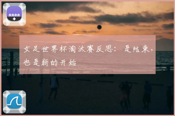 女足世界杯淘汰赛反思:是结束,也是新的开始