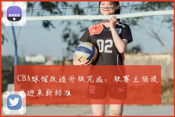 CBA球馆改造升级完成,联赛主场设施迎来新标准