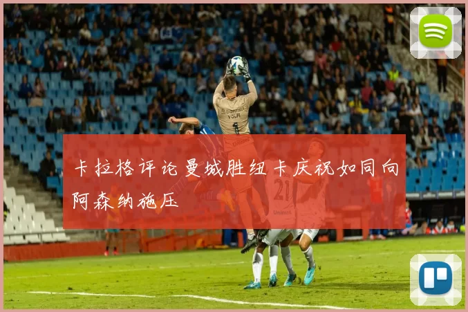 卡拉格评论曼城胜纽卡庆祝如同向阿森纳施压