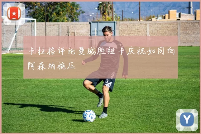 卡拉格评论曼城胜纽卡庆祝如同向阿森纳施压
