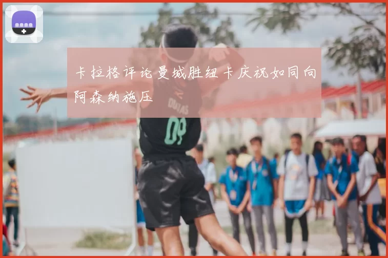 卡拉格评论曼城胜纽卡庆祝如同向阿森纳施压