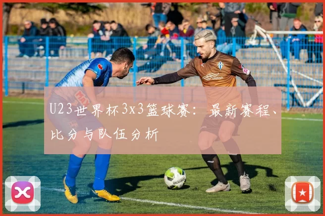 U23世界杯3x3篮球赛：最新赛程、比分与队伍分析