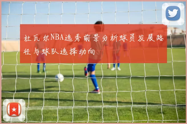 杜瓦尔NBA选秀前景分析球员发展路径与球队选择动向