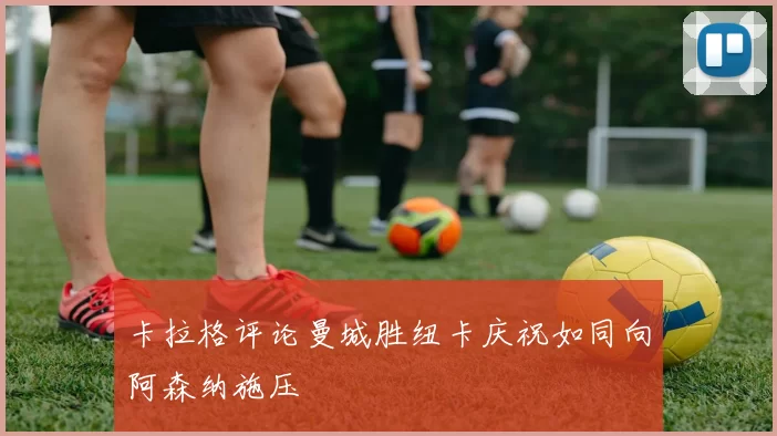 卡拉格评论曼城胜纽卡庆祝如同向阿森纳施压