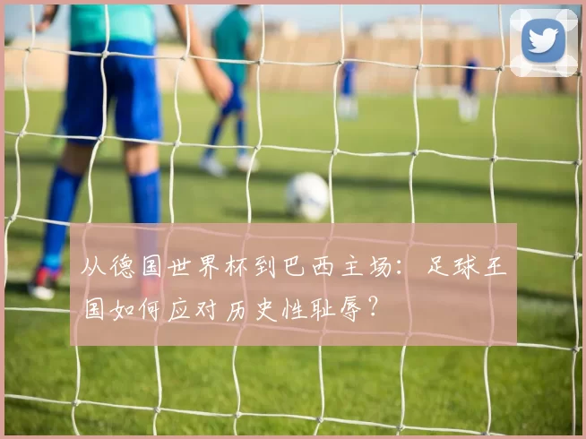 从德国世界杯到巴西主场:足球王国如何应对历史性耻辱?