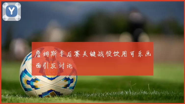 詹姆斯季后赛关键战役饮用可乐画面引发讨论