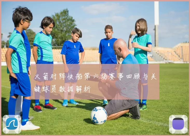 火箭对阵快船第六场赛事回顾与关键球员数据解析