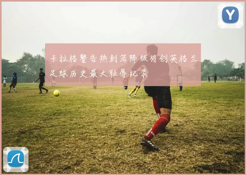 卡拉格警告热刺若降级将创英格兰足球历史最大耻辱纪录