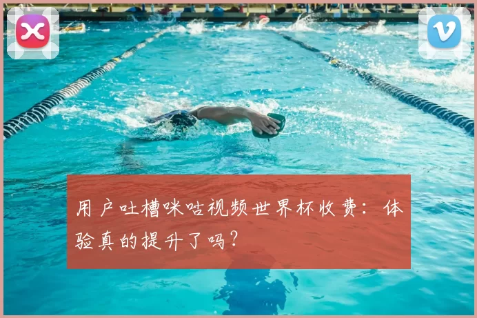 用户吐槽咪咕视频世界杯收费:体验真的提升了吗?
