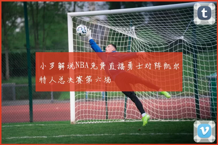 小罗解说NBA免费直播勇士对阵凯尔特人总决赛第六场