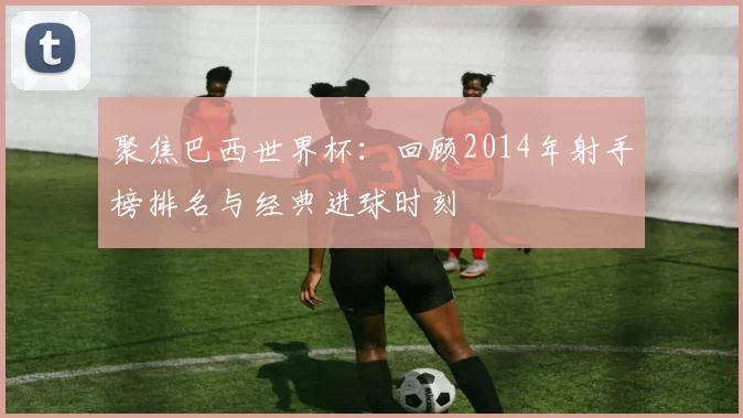 聚焦巴西世界杯:回顾2014年射手榜排名与经典进球时刻