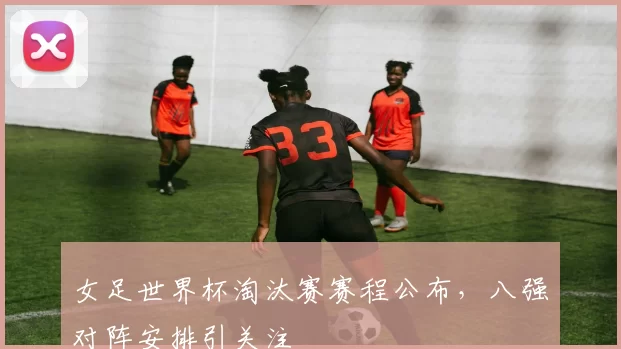 女足世界杯淘汰赛赛程公布,八强对阵安排引关注
