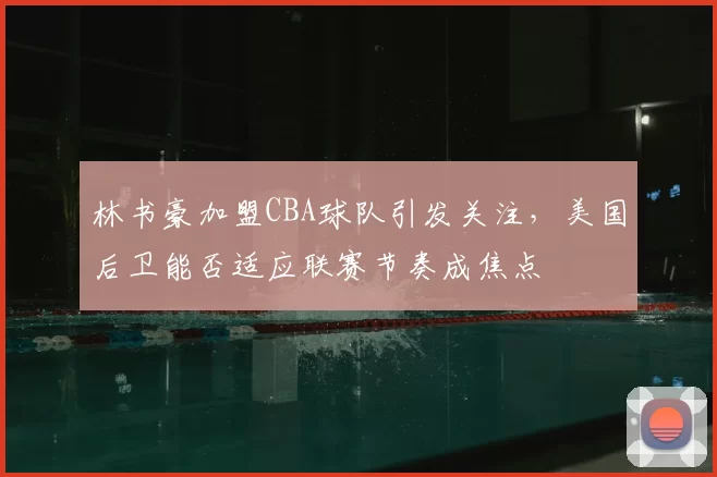 林书豪加盟CBA球队引发关注,美国后卫能否适应联赛节奏成焦点