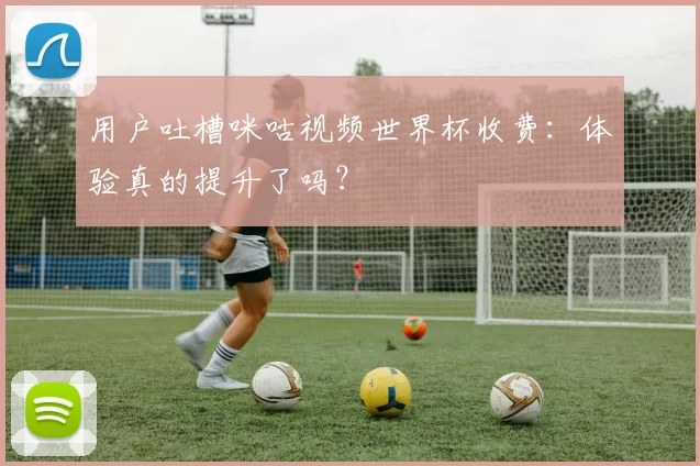 用户吐槽咪咕视频世界杯收费:体验真的提升了吗?