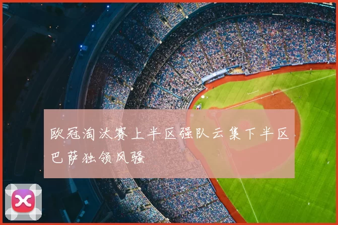 欧冠淘汰赛上半区强队云集下半区巴萨独领风骚