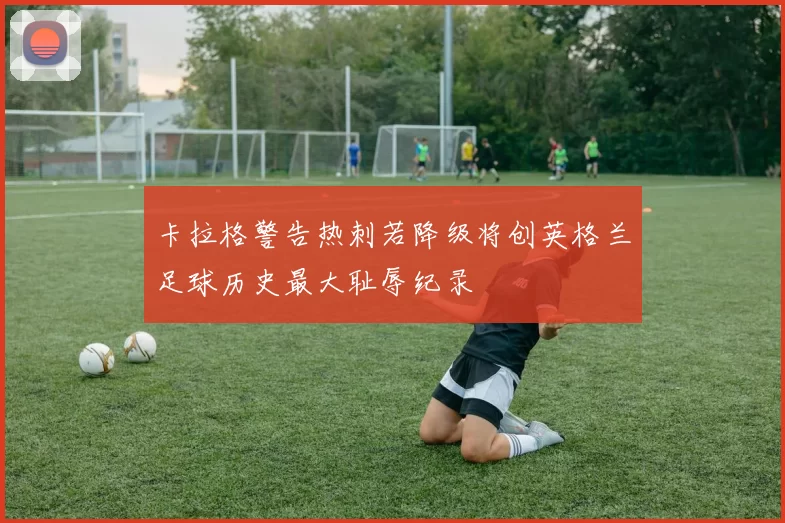 卡拉格警告热刺若降级将创英格兰足球历史最大耻辱纪录