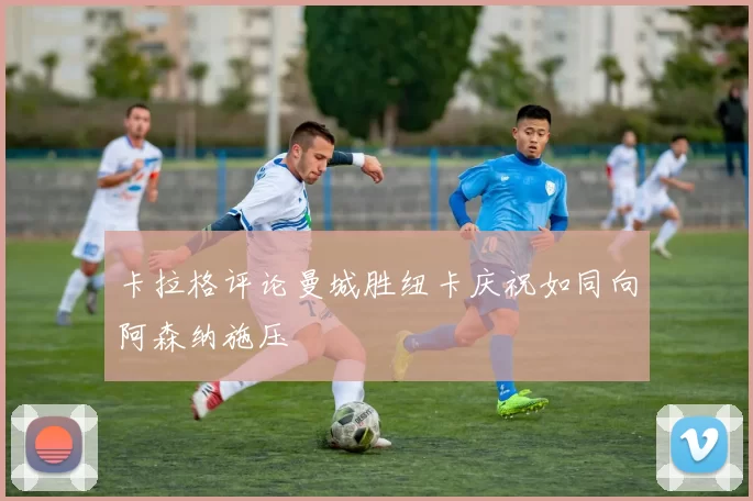 卡拉格评论曼城胜纽卡庆祝如同向阿森纳施压