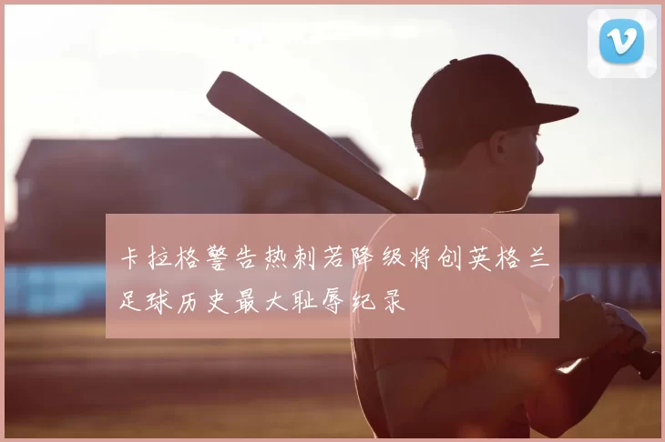 卡拉格警告热刺若降级将创英格兰足球历史最大耻辱纪录