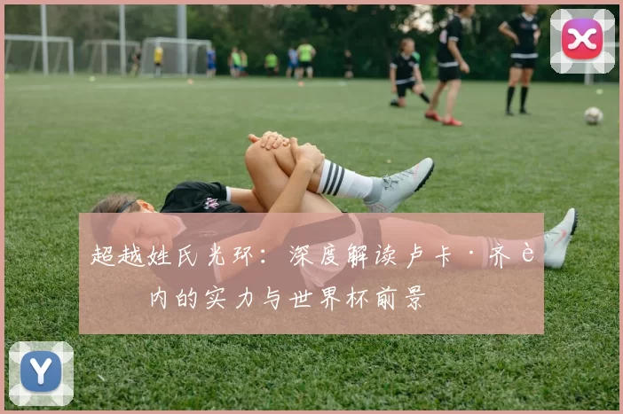 超越姓氏光环:深度解读卢卡·齐达内的实力与世界杯前景