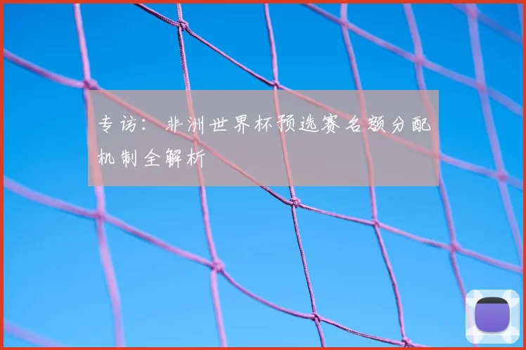 专访:非洲世界杯预选赛名额分配机制全解析