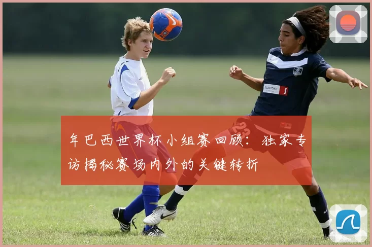 年巴西世界杯小组赛回顾:独家专访揭秘赛场内外的关键转折