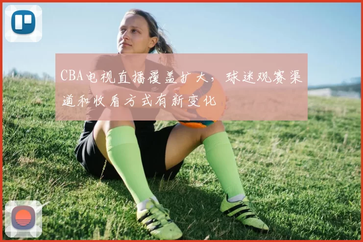 CBA电视直播覆盖扩大,球迷观赛渠道和收看方式有新变化