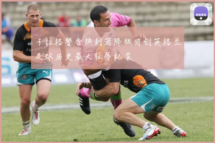 卡拉格警告热刺若降级将创英格兰足球历史最大耻辱纪录
